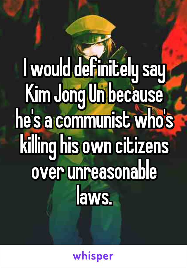 I would definitely say Kim Jong Un because he's a communist who's killing his own citizens over unreasonable laws.