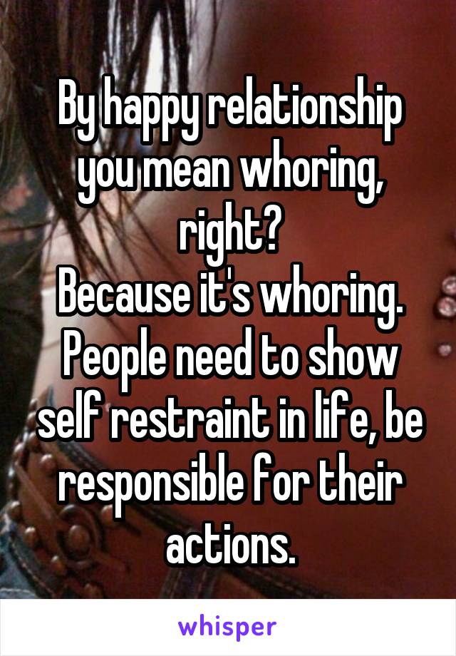 By happy relationship you mean whoring, right?
Because it's whoring.
People need to show self restraint in life, be responsible for their actions.