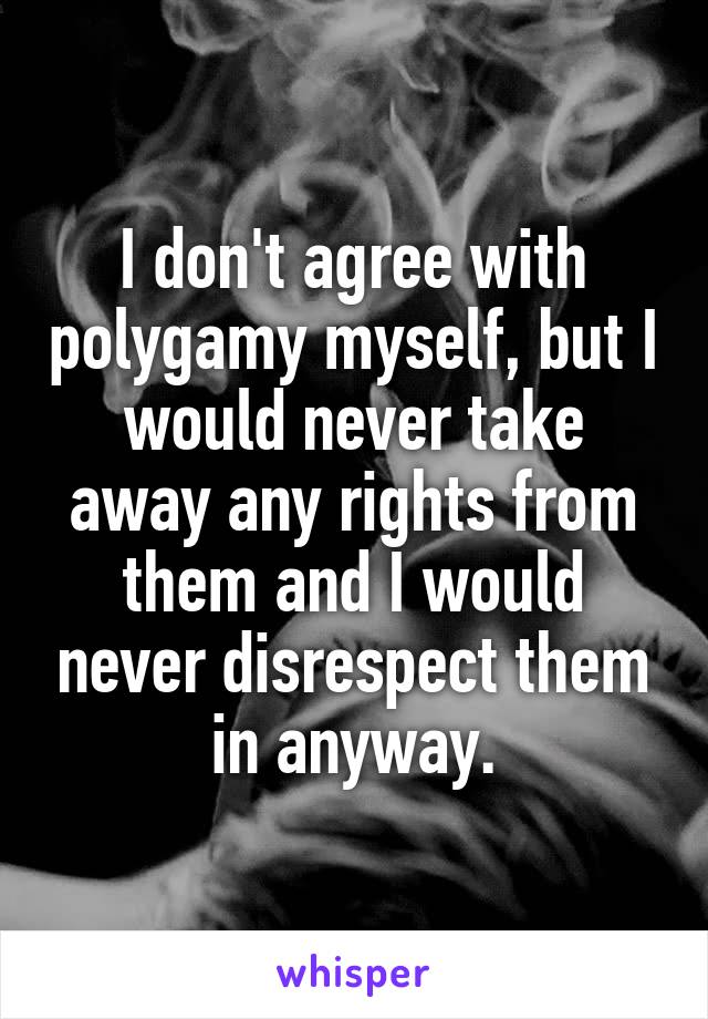 I don't agree with polygamy myself, but I would never take away any rights from them and I would never disrespect them in anyway.