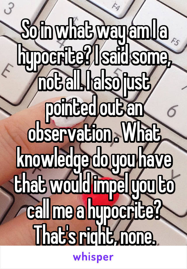 So in what way am I a hypocrite? I said some, not all. I also just pointed out an observation . What knowledge do you have that would impel you to call me a hypocrite? That's right, none.