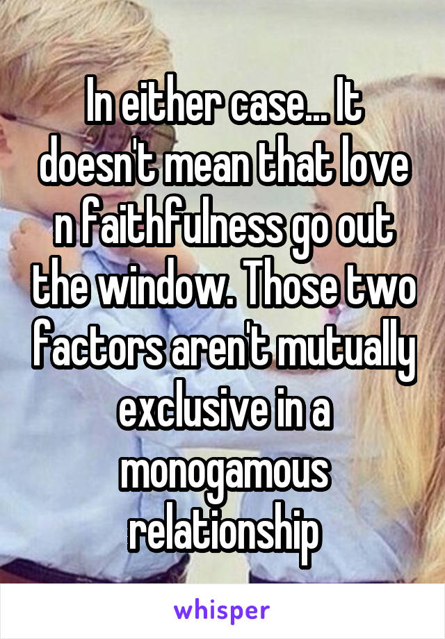 In either case... It doesn't mean that love n faithfulness go out the window. Those two factors aren't mutually exclusive in a monogamous relationship