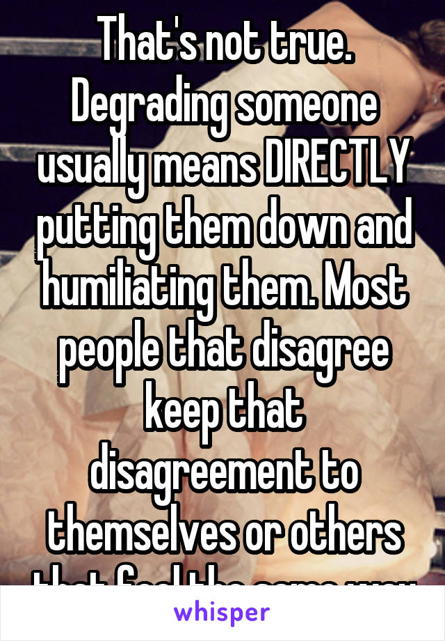 That's not true. Degrading someone usually means DIRECTLY putting them down and humiliating them. Most people that disagree keep that disagreement to themselves or others that feel the same way