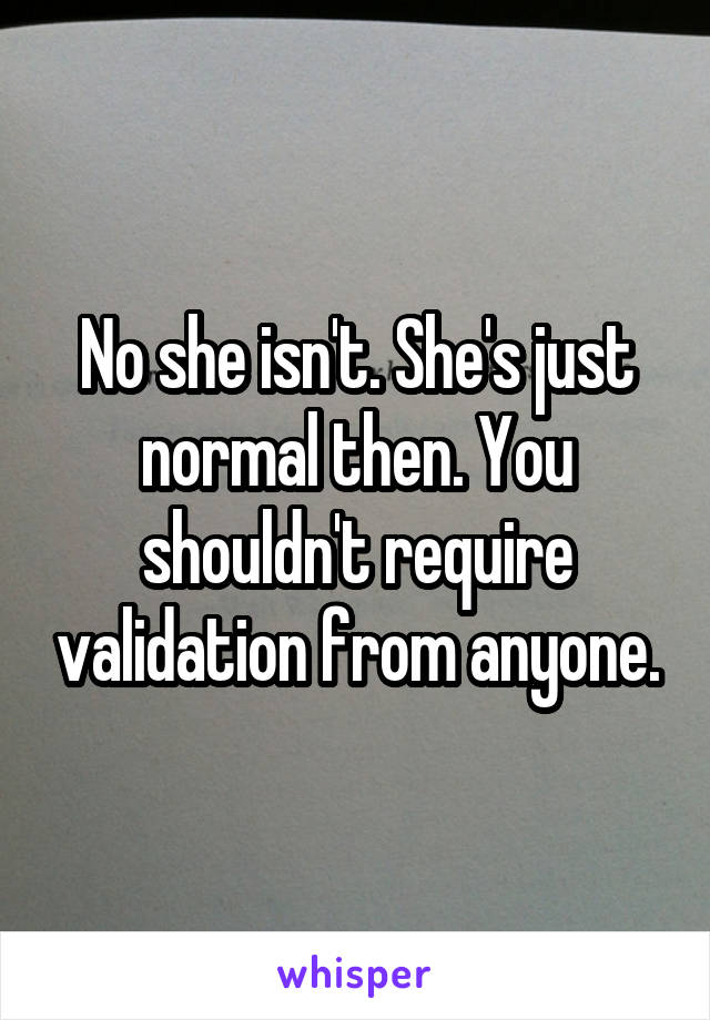 No she isn't. She's just normal then. You shouldn't require validation from anyone.