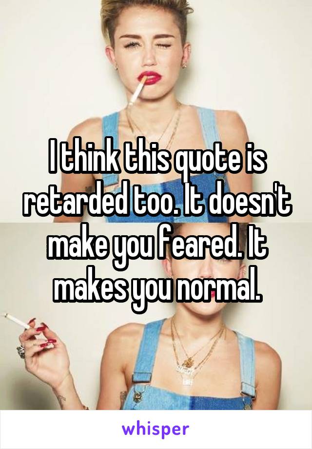 I think this quote is retarded too. It doesn't make you feared. It makes you normal.