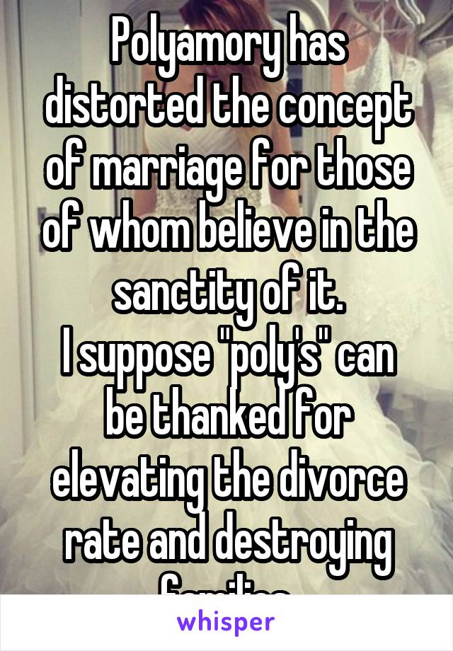 Polyamory has distorted the concept of marriage for those of whom believe in the sanctity of it.
I suppose "poly's" can be thanked for elevating the divorce rate and destroying families.