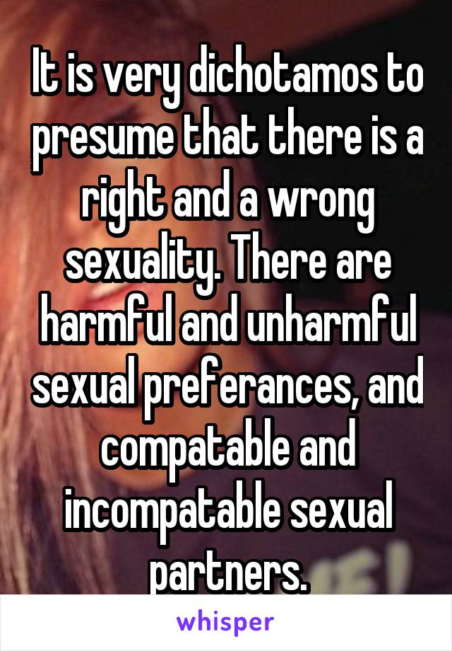 It is very dichotamos to presume that there is a right and a wrong sexuality. There are harmful and unharmful sexual preferances, and compatable and incompatable sexual partners.