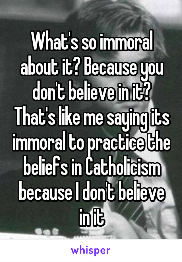 What's so immoral about it? Because you don't believe in it? That's like me saying its immoral to practice the beliefs in Catholicism because I don't believe in it