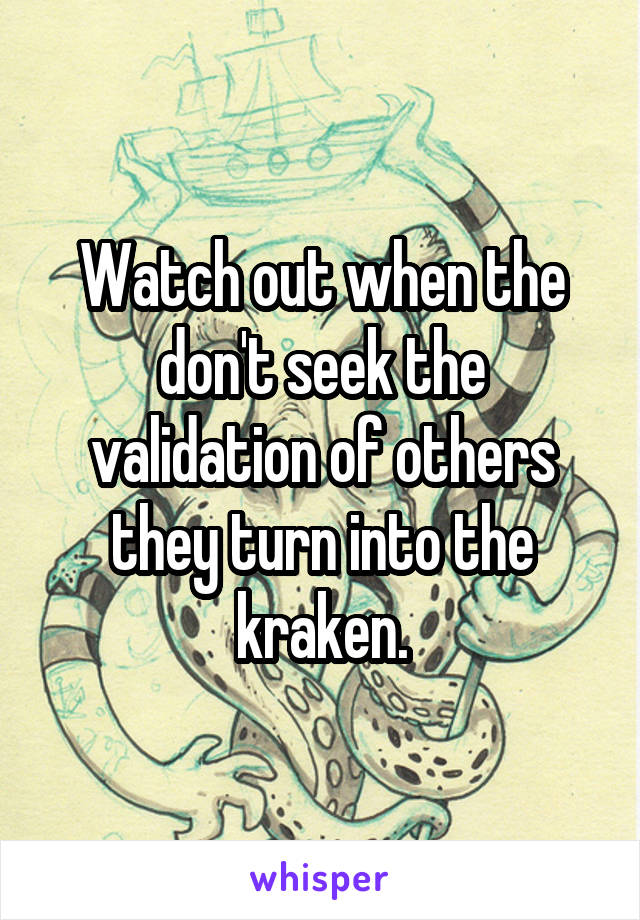 Watch out when the don't seek the validation of others they turn into the kraken.