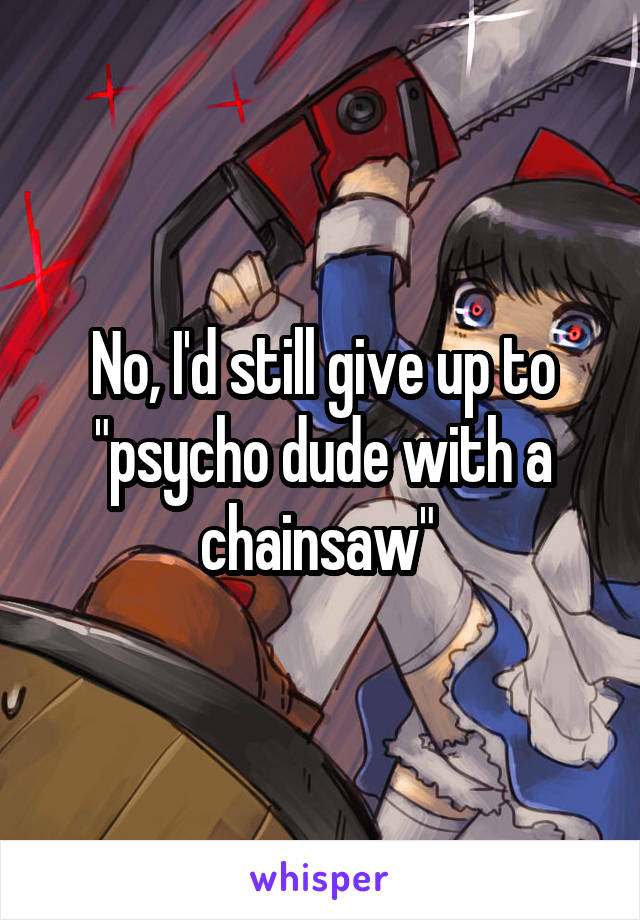 No, I'd still give up to "psycho dude with a chainsaw" 