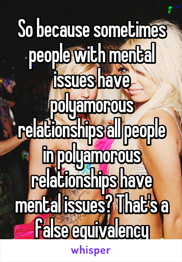 So because sometimes people with mental issues have polyamorous relationships all people in polyamorous relationships have mental issues? That's a false equivalency