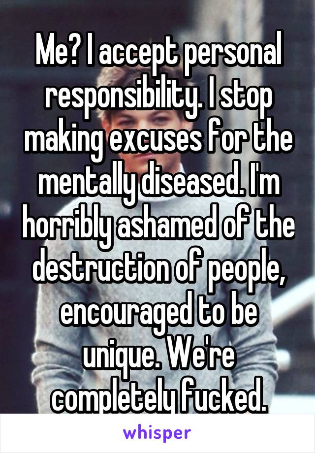 Me? I accept personal responsibility. I stop making excuses for the mentally diseased. I'm horribly ashamed of the destruction of people, encouraged to be unique. We're completely fucked.