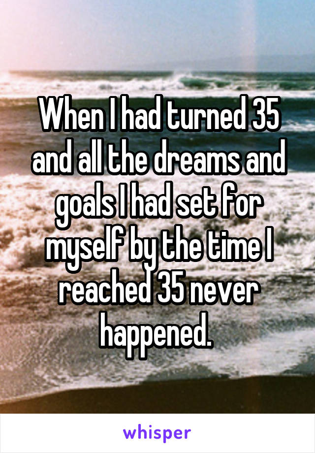 When I had turned 35 and all the dreams and goals I had set for myself by the time I reached 35 never happened. 