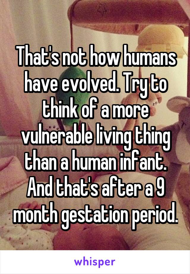 That's not how humans have evolved. Try to think of a more vulnerable living thing than a human infant. And that's after a 9 month gestation period.