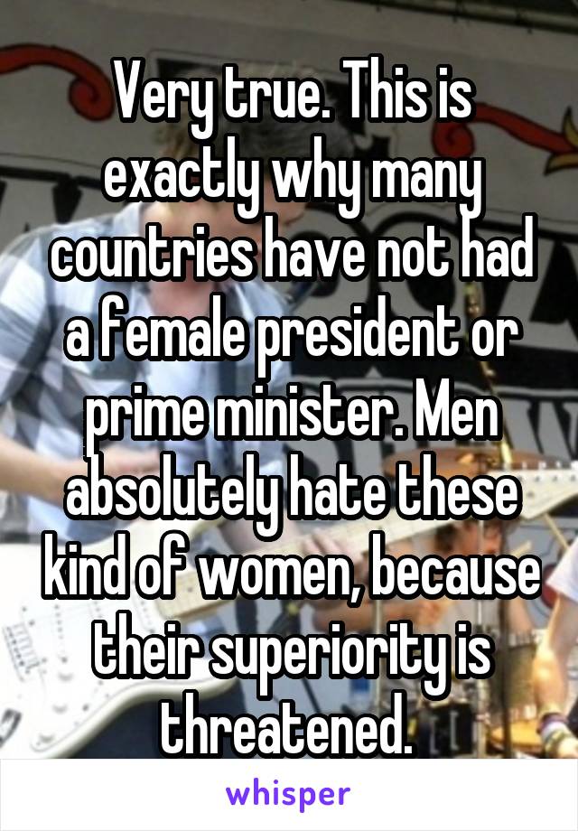 Very true. This is exactly why many countries have not had a female president or prime minister. Men absolutely hate these kind of women, because their superiority is threatened. 