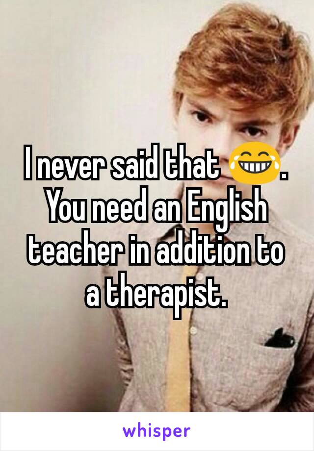 I never said that 😂. You need an English teacher in addition to a therapist.