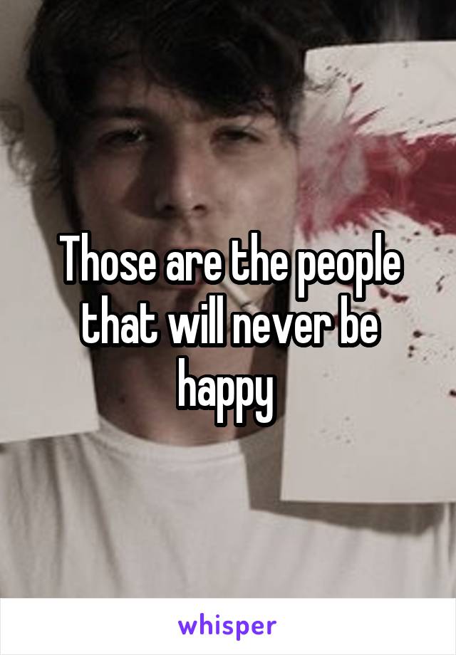 Those are the people that will never be happy 