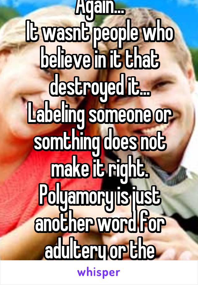 Again...
It wasnt people who believe in it that destroyed it...
Labeling someone or somthing does not make it right. Polyamory is just another word for adultery or the unfaithful. 