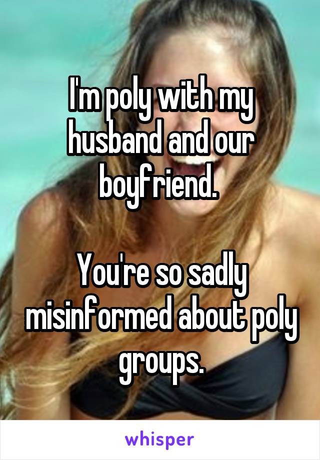 I'm poly with my husband and our boyfriend. 

You're so sadly misinformed about poly groups.