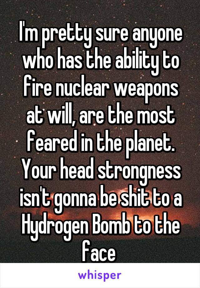 I'm pretty sure anyone who has the ability to fire nuclear weapons at will, are the most feared in the planet. Your head strongness isn't gonna be shit to a Hydrogen Bomb to the face 