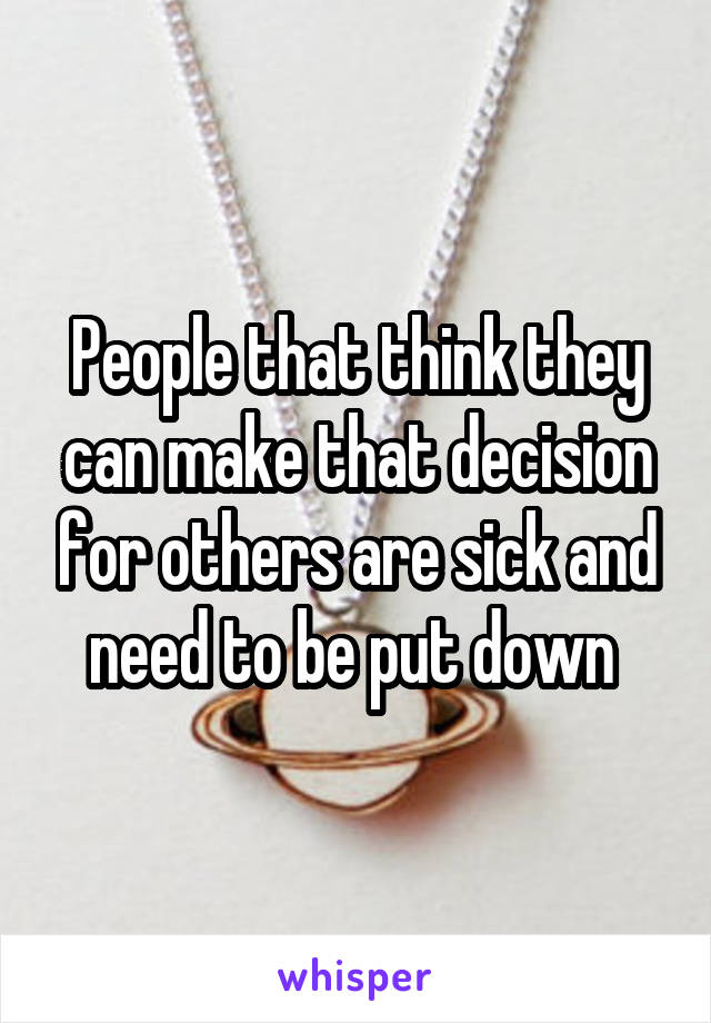 People that think they can make that decision for others are sick and need to be put down 