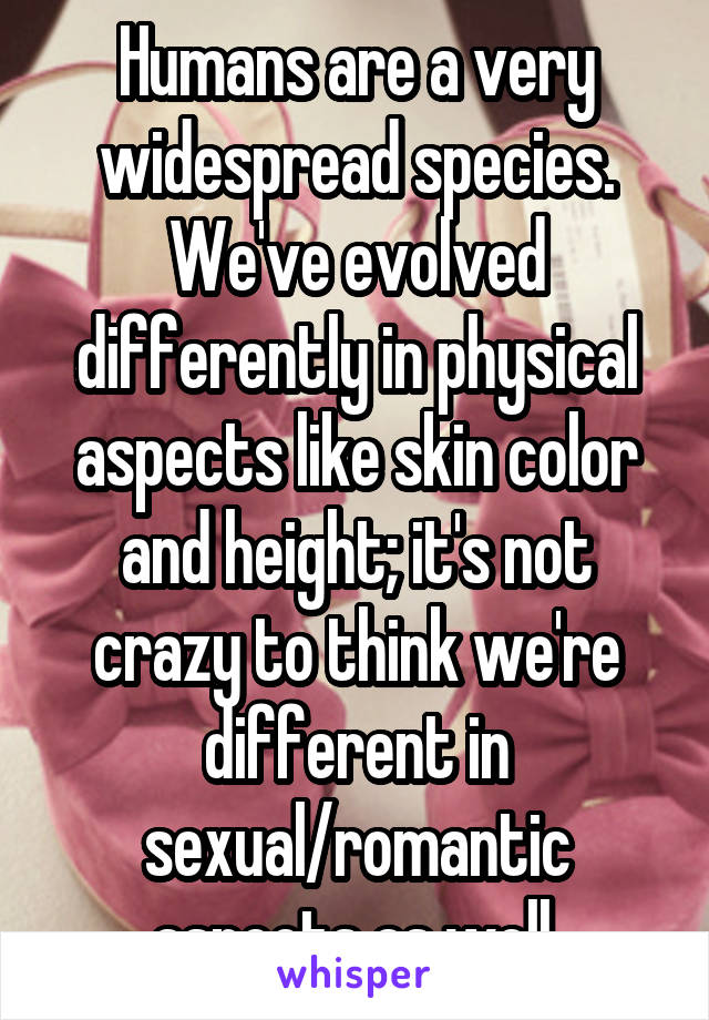 Humans are a very widespread species. We've evolved differently in physical aspects like skin color and height; it's not crazy to think we're different in sexual/romantic aspects as well.