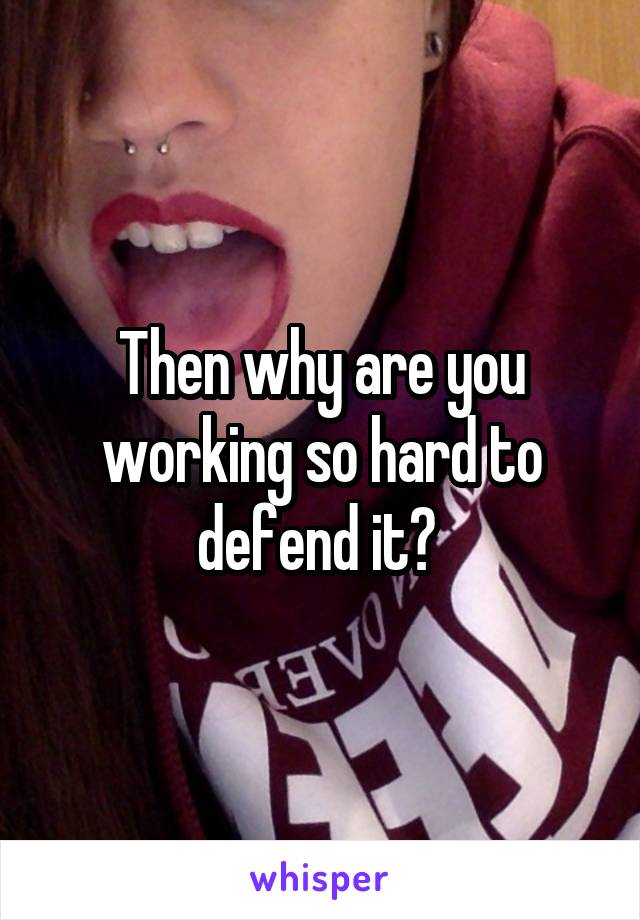 Then why are you working so hard to defend it? 