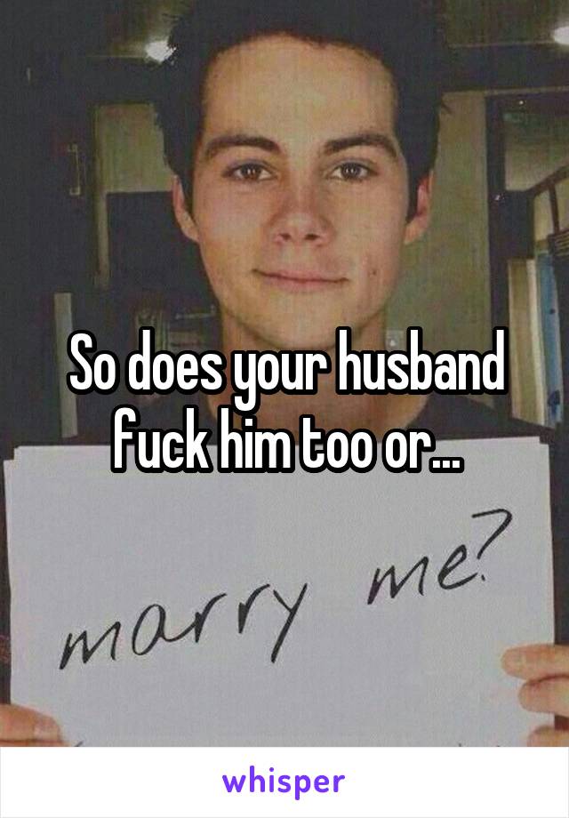 So does your husband fuck him too or...