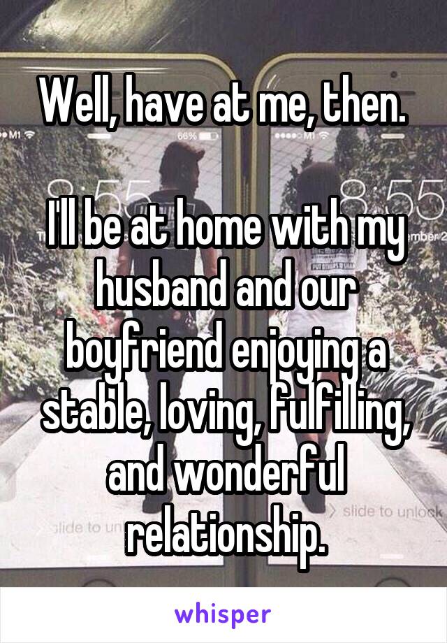 Well, have at me, then. 

I'll be at home with my husband and our boyfriend enjoying a stable, loving, fulfilling, and wonderful relationship.