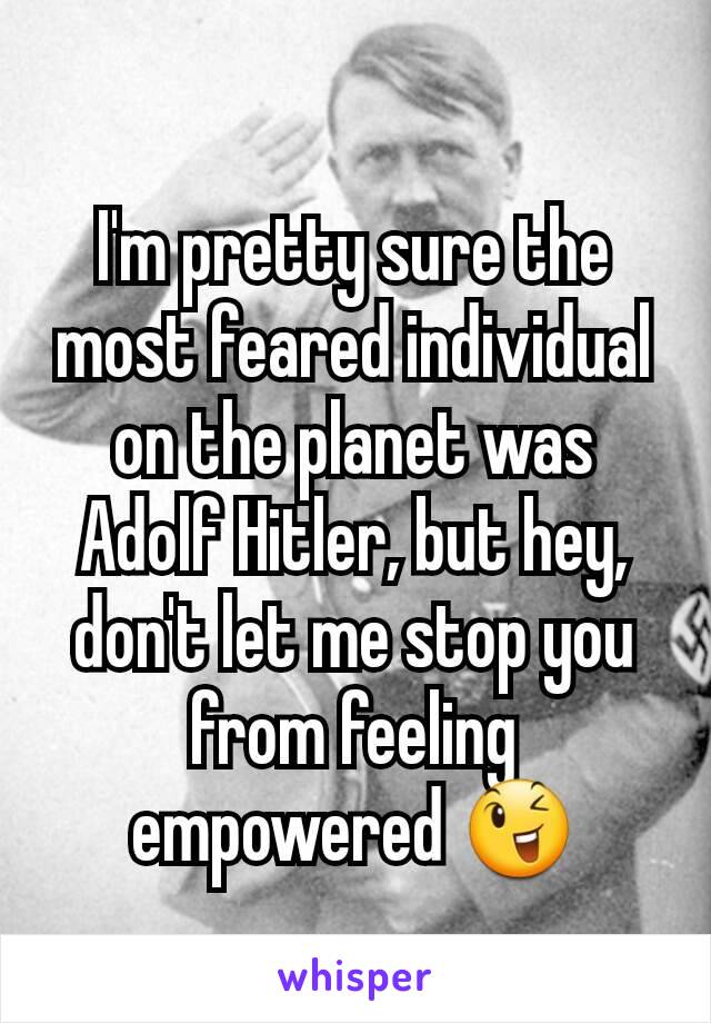 I'm pretty sure the most feared individual on the planet was Adolf Hitler, but hey, don't let me stop you from feeling empowered 😉