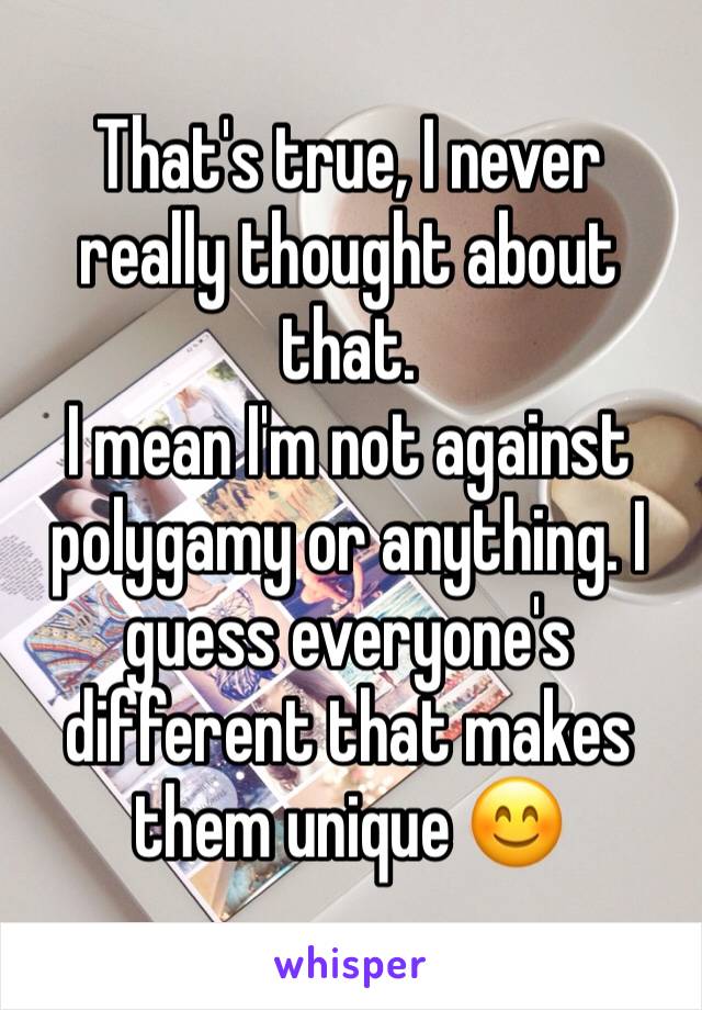 That's true, I never really thought about that. 
I mean I'm not against polygamy or anything. I guess everyone's different that makes them unique 😊