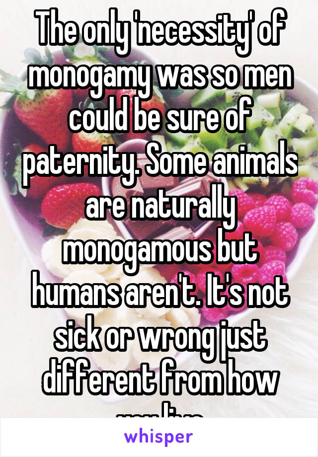 The only 'necessity' of monogamy was so men could be sure of paternity. Some animals are naturally monogamous but humans aren't. It's not sick or wrong just different from how you live