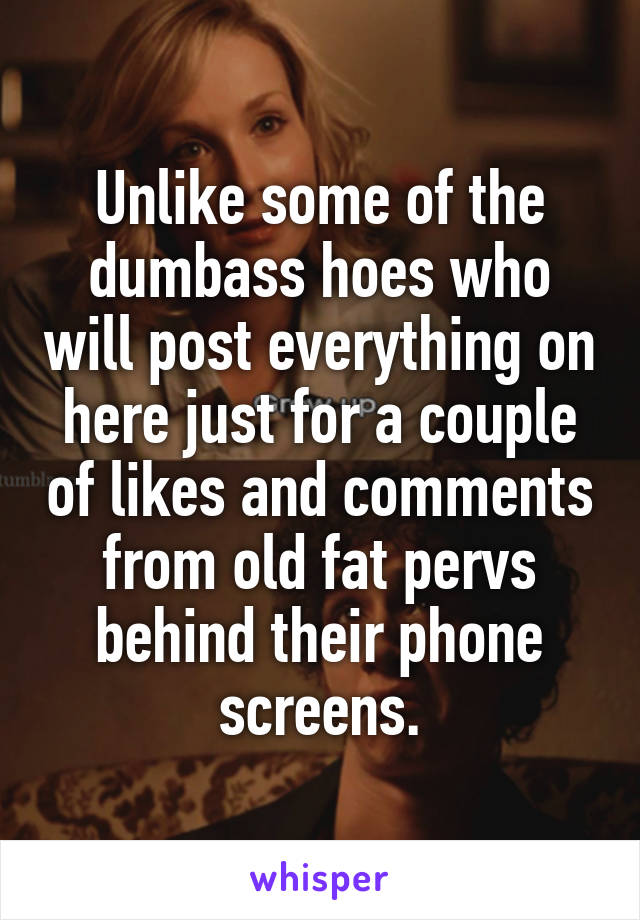 Unlike some of the dumbass hoes who will post everything on here just for a couple of likes and comments from old fat pervs behind their phone screens.