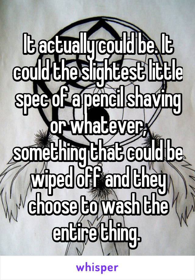 It actually could be. It could the slightest little spec of a pencil shaving or whatever, something that could be wiped off and they choose to wash the entire thing. 