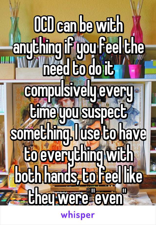 OCD can be with anything if you feel the need to do it compulsively every time you suspect something. I use to have to everything with both hands, to feel like they were "even" 