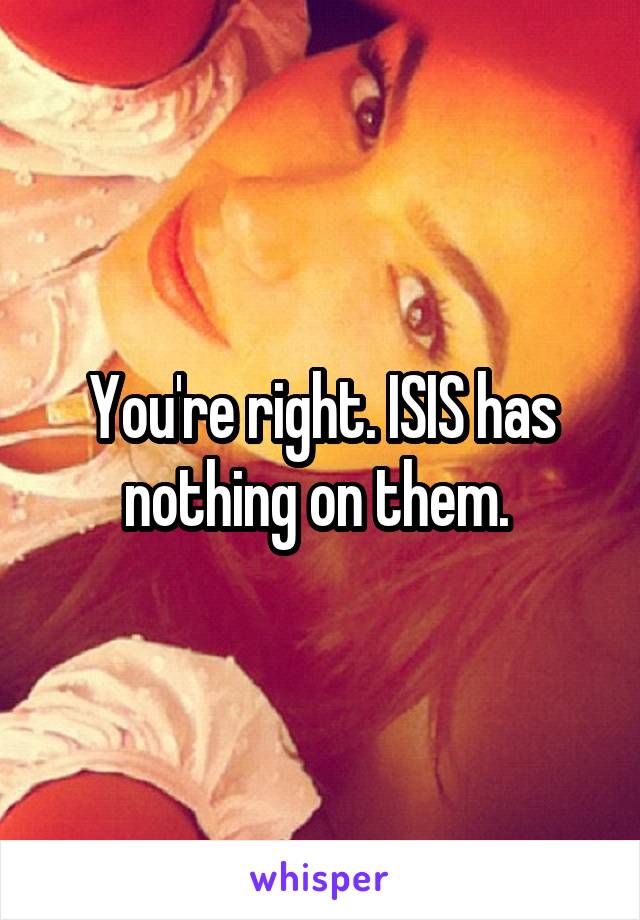 You're right. ISIS has nothing on them. 