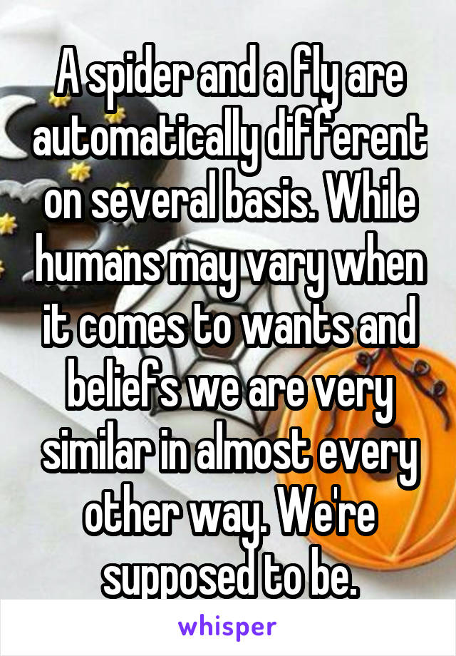 A spider and a fly are automatically different on several basis. While humans may vary when it comes to wants and beliefs we are very similar in almost every other way. We're supposed to be.