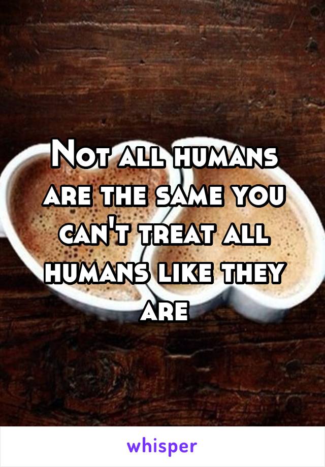 Not all humans are the same you can't treat all humans like they are