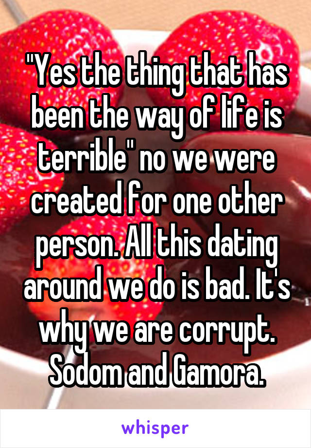 "Yes the thing that has been the way of life is terrible" no we were created for one other person. All this dating around we do is bad. It's why we are corrupt. Sodom and Gamora.