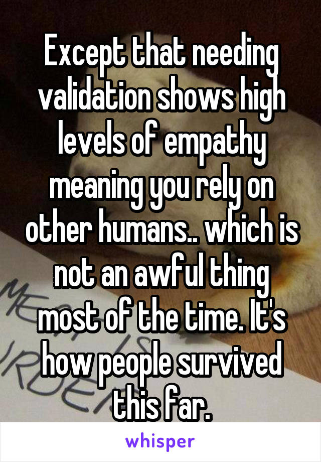 Except that needing validation shows high levels of empathy meaning you rely on other humans.. which is not an awful thing most of the time. It's how people survived this far.