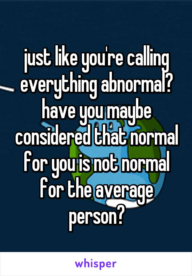 just like you're calling everything abnormal? have you maybe considered that normal for you is not normal for the average person?