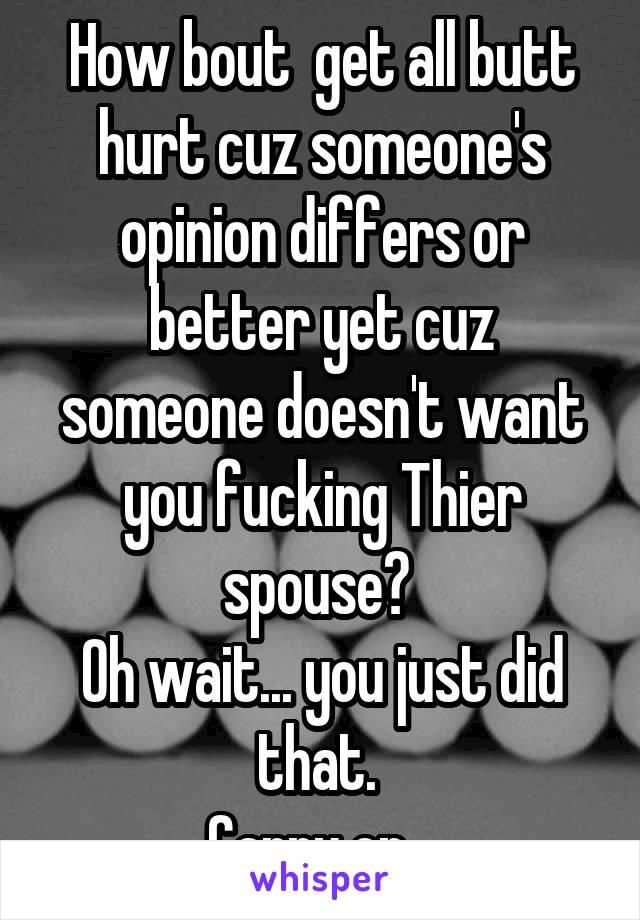 How bout  get all butt hurt cuz someone's opinion differs or better yet cuz someone doesn't want you fucking Thier spouse? 
Oh wait... you just did that. 
Carry on...