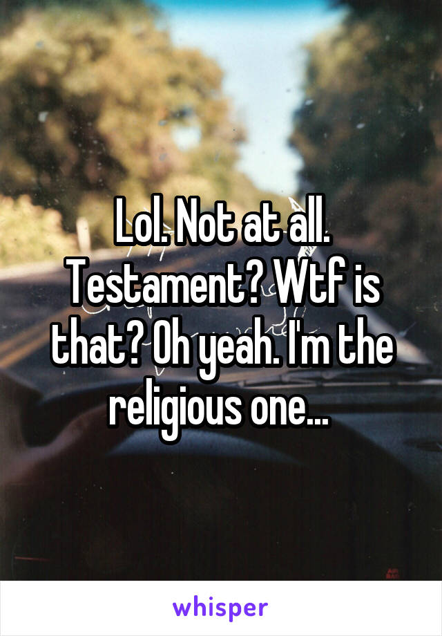 Lol. Not at all. Testament? Wtf is that? Oh yeah. I'm the religious one... 