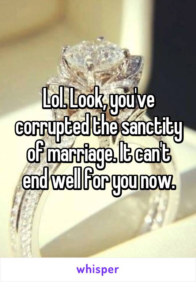 Lol. Look, you've corrupted the sanctity of marriage. It can't end well for you now.