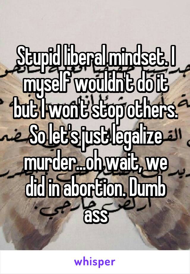 Stupid liberal mindset. I myself wouldn't do it but I won't stop others. So let's just legalize murder...oh wait, we did in abortion. Dumb ass