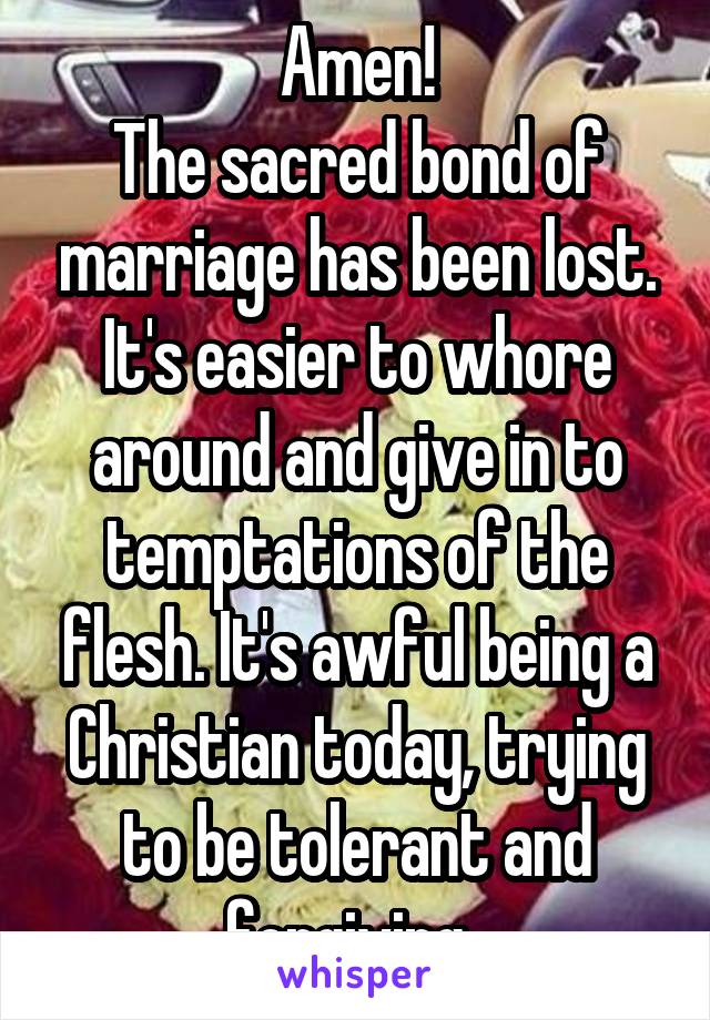 Amen!
The sacred bond of marriage has been lost. It's easier to whore around and give in to temptations of the flesh. It's awful being a Christian today, trying to be tolerant and forgiving. 