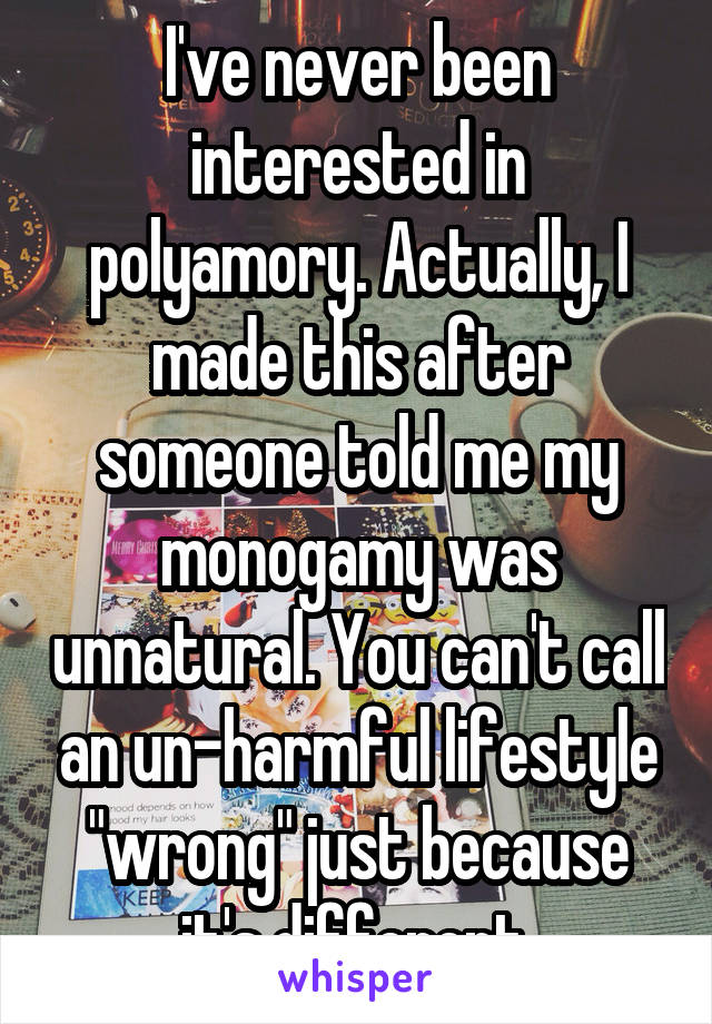 I've never been interested in polyamory. Actually, I made this after someone told me my monogamy was unnatural. You can't call an un-harmful lifestyle "wrong" just because it's different.