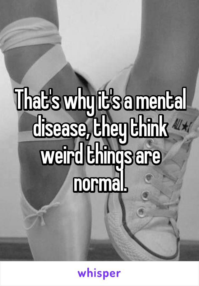 That's why it's a mental disease, they think weird things are normal.