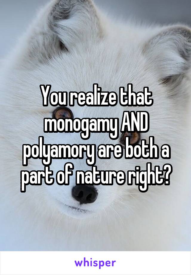 You realize that monogamy AND polyamory are both a part of nature right?