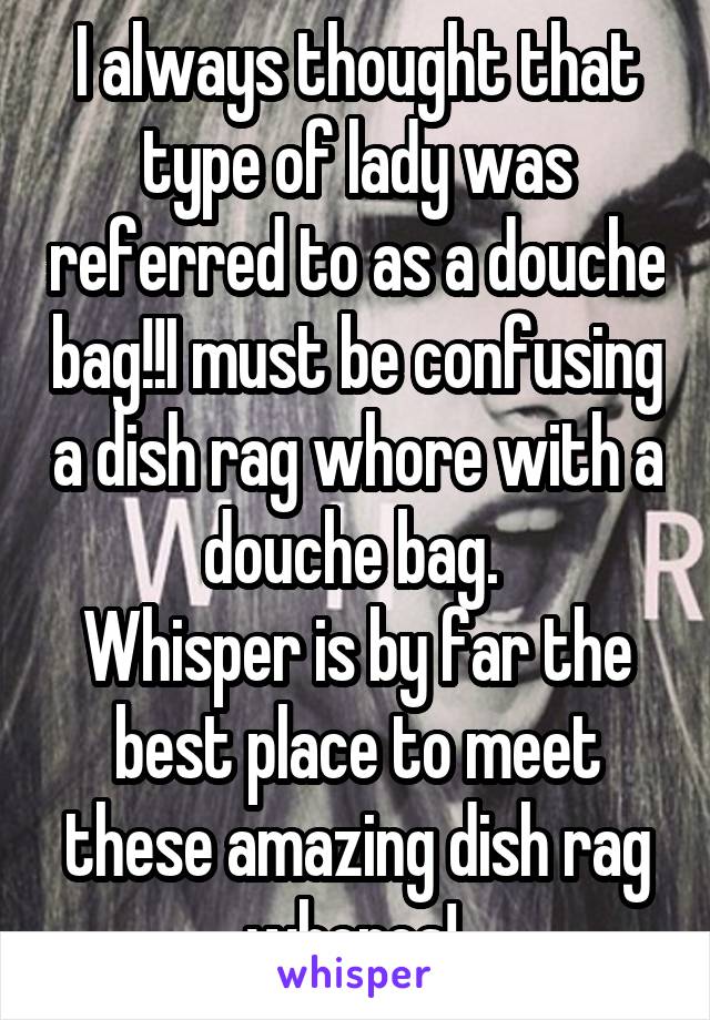 I always thought that type of lady was referred to as a douche bag!!I must be confusing a dish rag whore with a douche bag. 
Whisper is by far the best place to meet these amazing dish rag whores! 