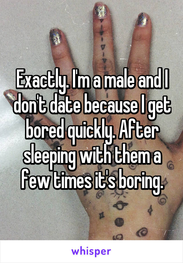 Exactly. I'm a male and I don't date because I get bored quickly. After sleeping with them a few times it's boring.